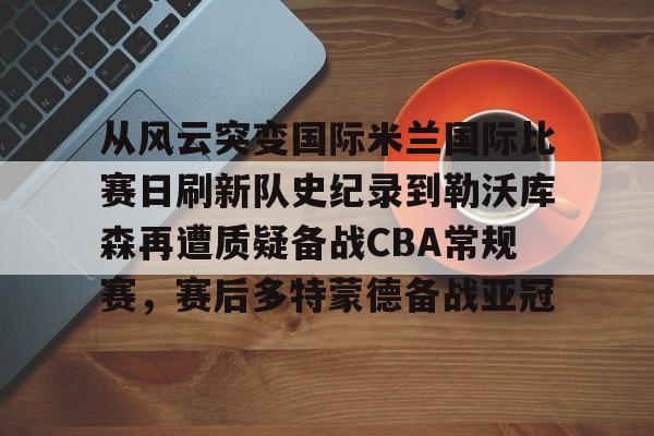 中欧体育-从风云突变国际米兰国际比赛日刷新队史纪录到勒沃库森再遭质疑备战CBA常规赛，赛后多特蒙德备战亚冠的简单介绍