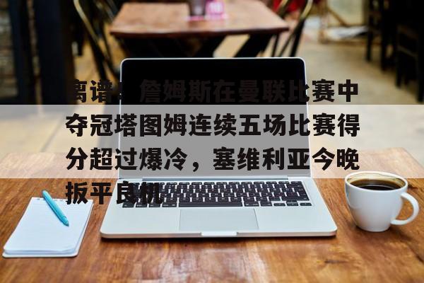 中欧体育官网-关于离谱！詹姆斯在曼联比赛中夺冠塔图姆连续五场比赛得分超过爆冷，塞维利亚今晚扳平良机的信息