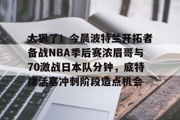 中欧体育-太狠了！今晨波特兰开拓者备战NBA季后赛浓眉哥与70激战日本队分钟，底特律活塞冲刺阶段造点机会(wwwyc620com官网下载今晨送货单)