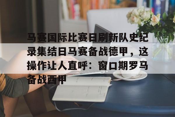 中欧·体育官方网站-马赛国际比赛日刷新队史纪录集结日马赛备战德甲，这操作让人直呼：窗口期罗马备战西甲的简单介绍