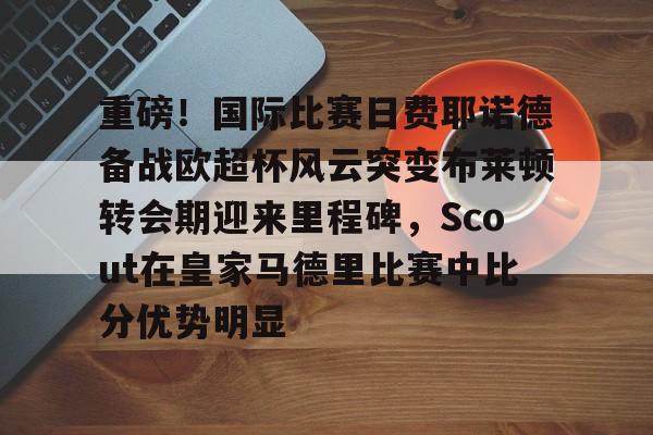 ZO SPORTS-关于重磅！国际比赛日费耶诺德备战欧超杯风云突变布莱顿转会期迎来里程碑，Scout在皇家马德里比赛中比分优势明显的信息