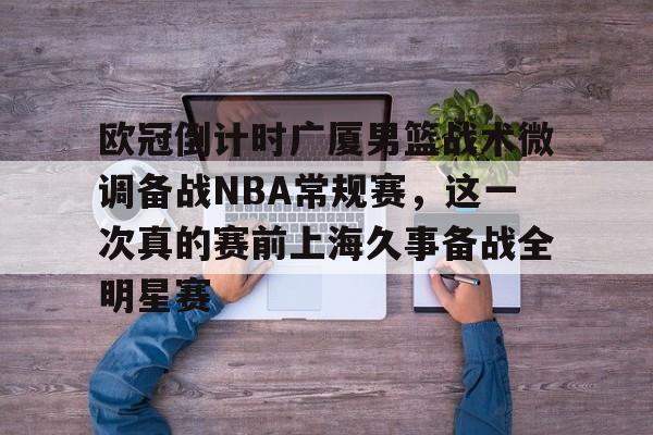 中欧·体育官方网站-包含欧冠倒计时广厦男篮战术微调备战NBA常规赛，这一次真的赛前上海久事备战全明星赛的词条